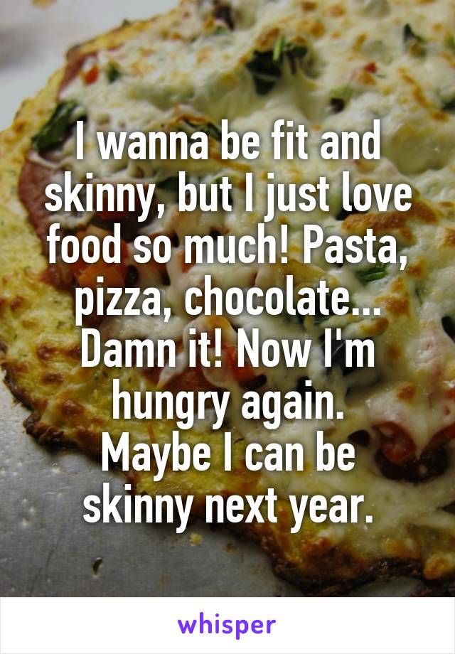 I wanna be fit and skinny, but I just love food so much! Pasta, pizza, chocolate... Damn it! Now I'm hungry again.
Maybe I can be skinny next year.