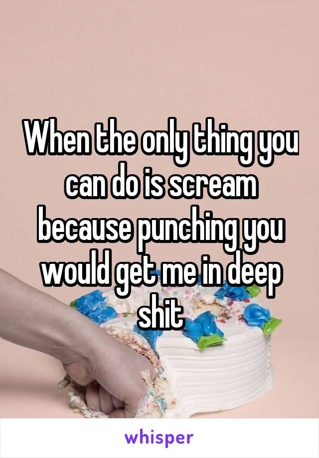 When the only thing you can do is scream because punching you would get me in deep shit