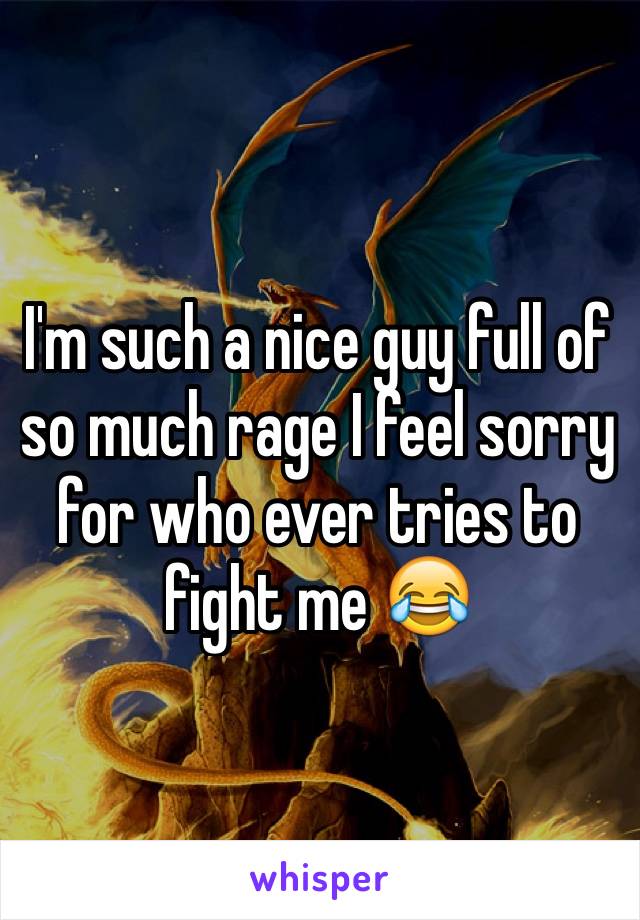 I'm such a nice guy full of so much rage I feel sorry for who ever tries to fight me 😂