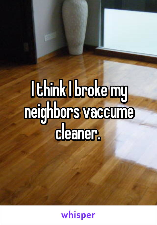 I think I broke my neighbors vaccume cleaner. 