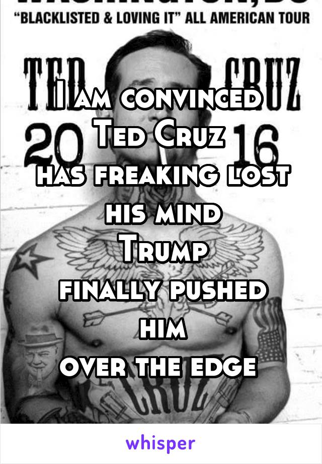 I am convinced 
Ted Cruz 
has freaking lost
his mind
Trump
finally pushed him
over the edge 