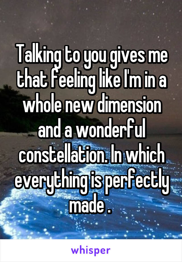 Talking to you gives me that feeling like I'm in a whole new dimension and a wonderful constellation. In which everything is perfectly made . 