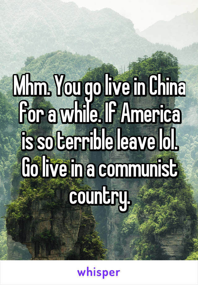 Mhm. You go live in China for a while. If America is so terrible leave lol. Go live in a communist country.