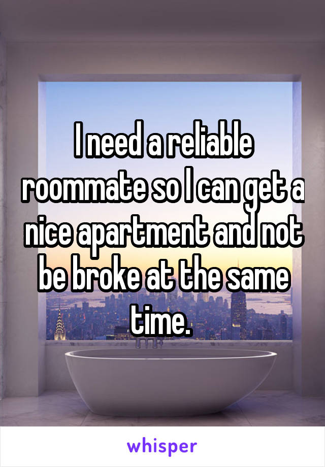 I need a reliable roommate so I can get a nice apartment and not be broke at the same time. 