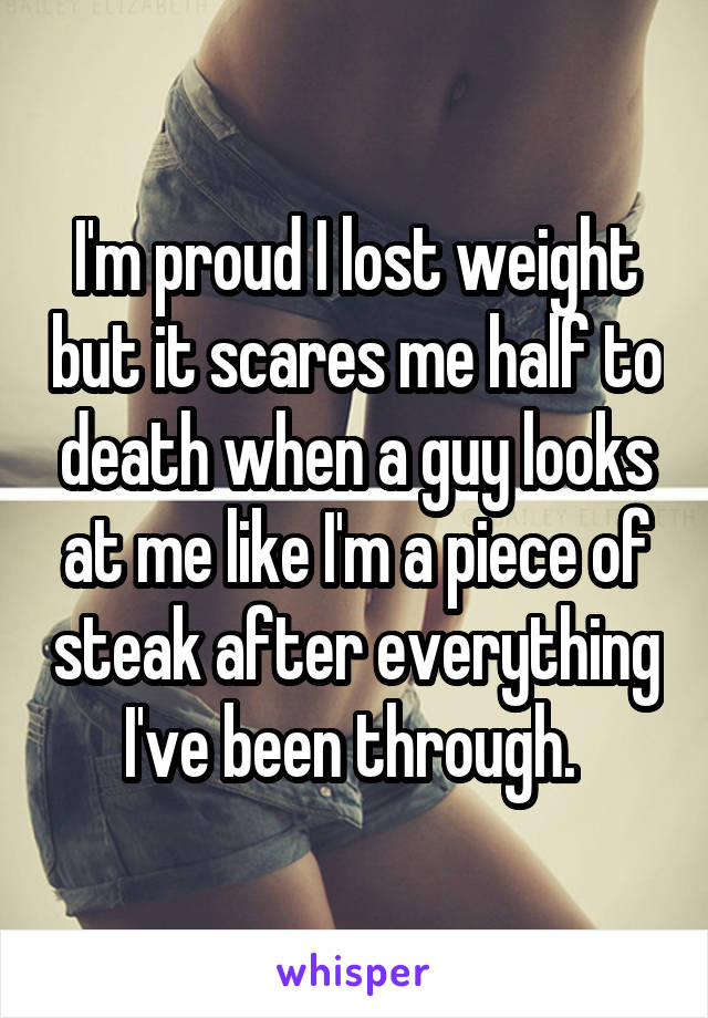 I'm proud I lost weight but it scares me half to death when a guy looks at me like I'm a piece of steak after everything I've been through. 