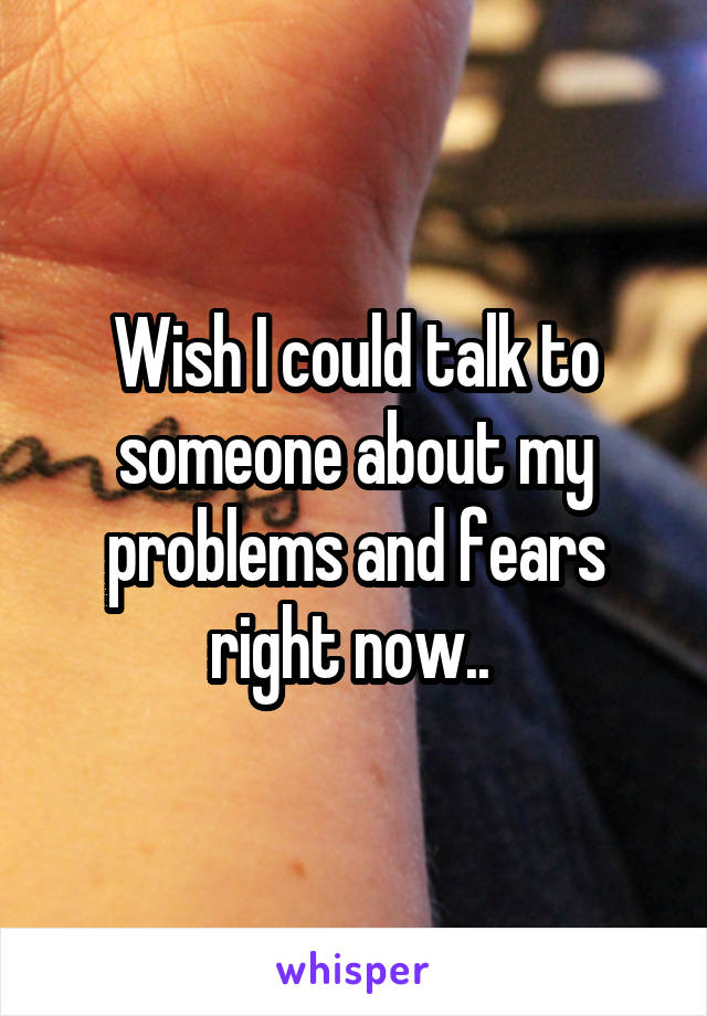 Wish I could talk to someone about my problems and fears right now.. 