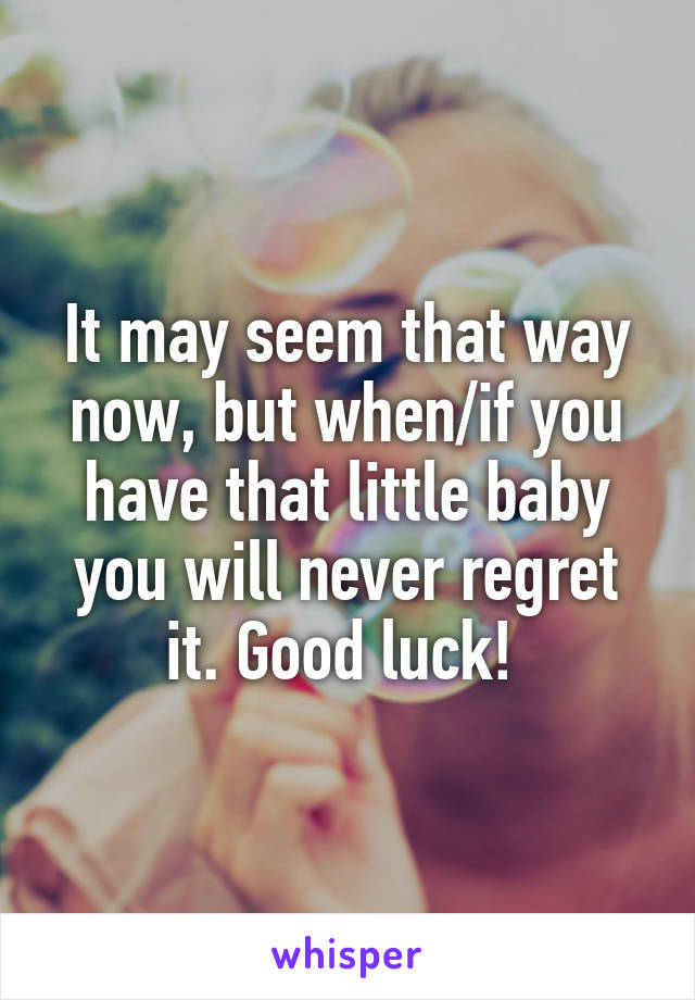 It may seem that way now, but when/if you have that little baby you will never regret it. Good luck! 