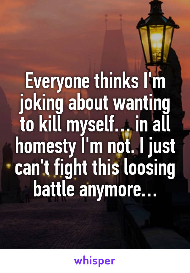 Everyone thinks I'm joking about wanting to kill myself… in all homesty I'm not. I just can't fight this loosing battle anymore…