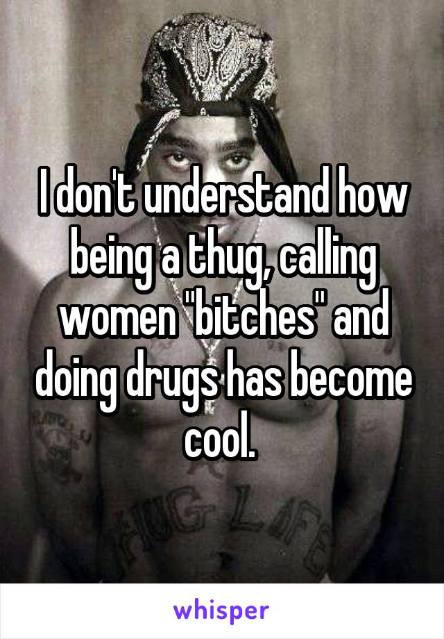 I don't understand how being a thug, calling women "bitches" and doing drugs has become cool. 