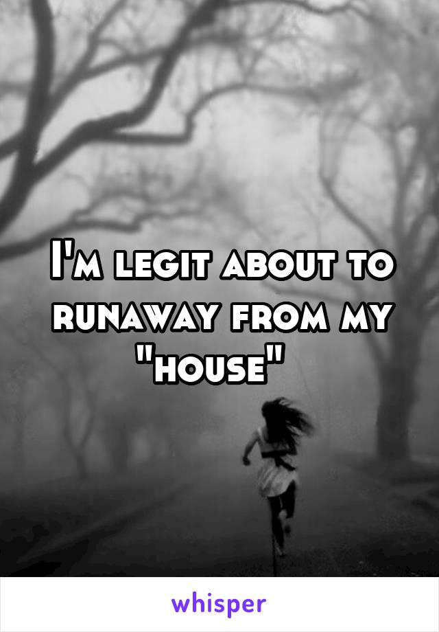 I'm legit about to runaway from my "house"  