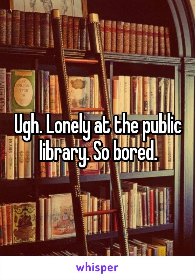 Ugh. Lonely at the public library. So bored.