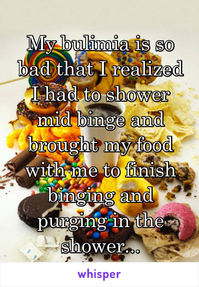 My bulimia is so bad that I realized I had to shower mid binge and brought my food with me to finish binging and purging in the shower...