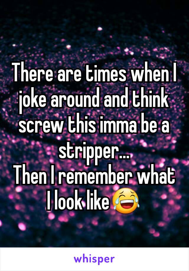 There are times when I joke around and think screw this imma be a stripper...
Then I remember what I look like😂