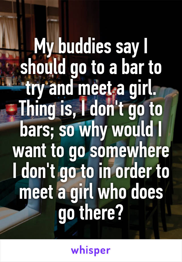 My buddies say I should go to a bar to try and meet a girl. Thing is, I don't go to bars; so why would I want to go somewhere I don't go to in order to meet a girl who does go there?