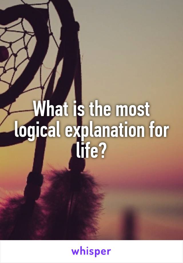 What is the most logical explanation for life?