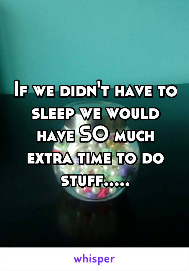 If we didn't have to sleep we would have SO much extra time to do stuff.....