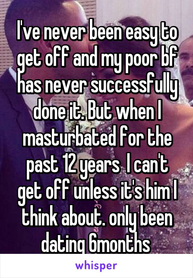 I've never been easy to get off and my poor bf has never successfully done it. But when I masturbated for the past 12 years  I can't get off unless it's him I think about. only been dating 6months 