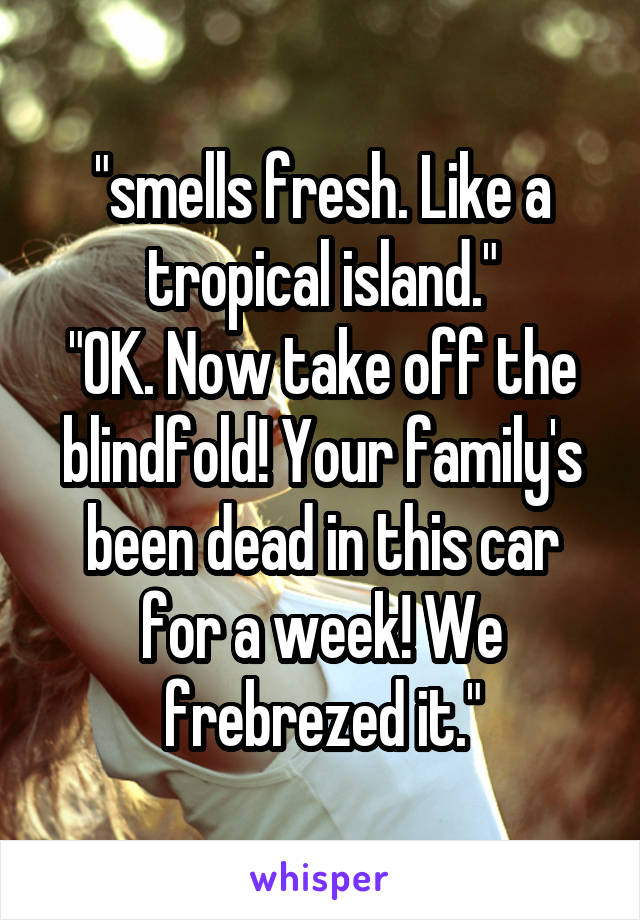 "smells fresh. Like a tropical island."
"OK. Now take off the blindfold! Your family's been dead in this car for a week! We frebrezed it."