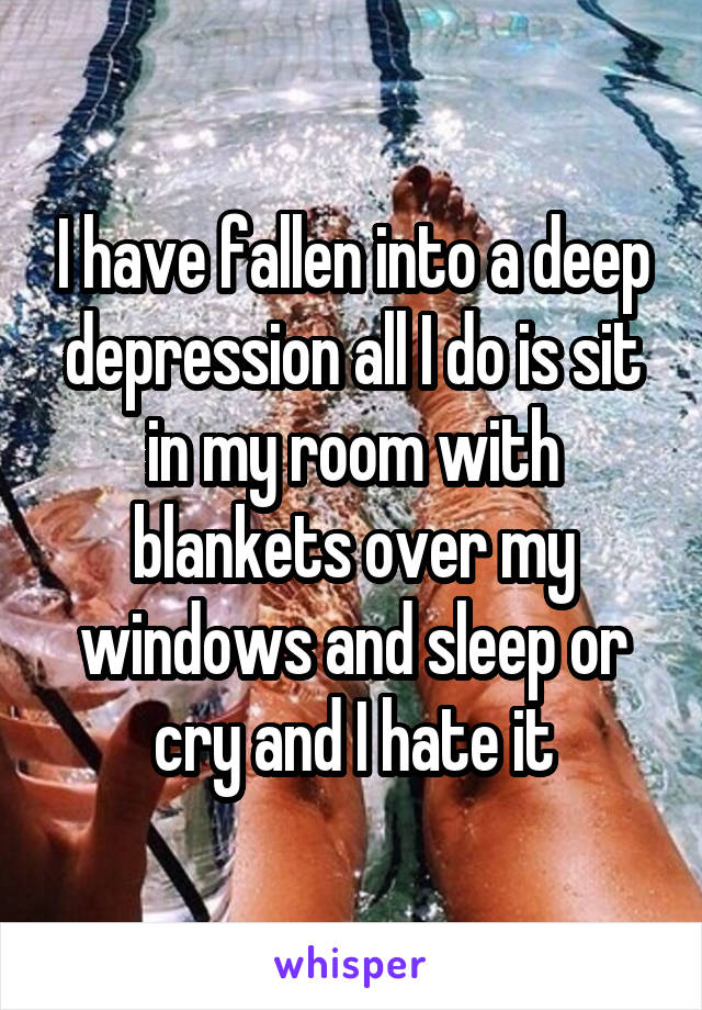 I have fallen into a deep depression all I do is sit in my room with blankets over my windows and sleep or cry and I hate it