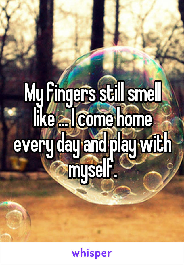 My fingers still smell like ... I come home every day and play with myself.