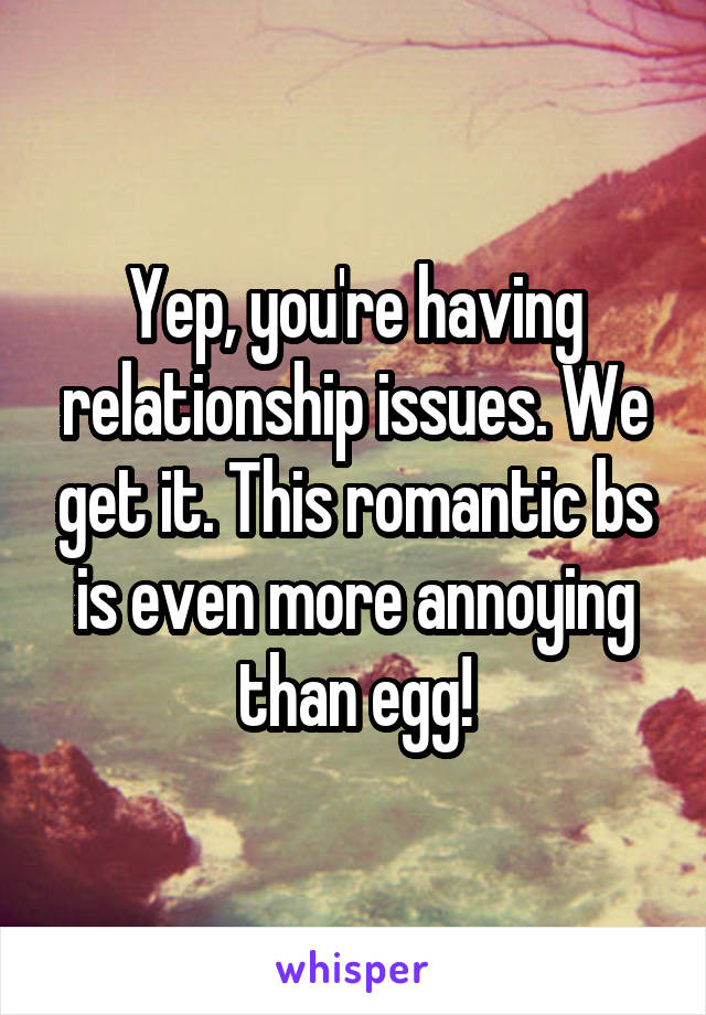 Yep, you're having relationship issues. We get it. This romantic bs is even more annoying than egg!