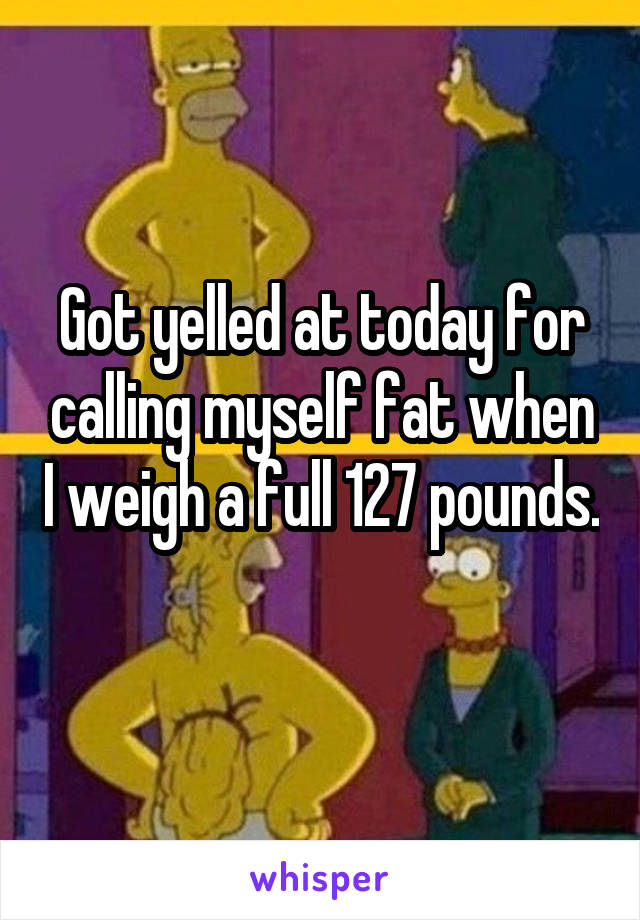 Got yelled at today for calling myself fat when I weigh a full 127 pounds. 