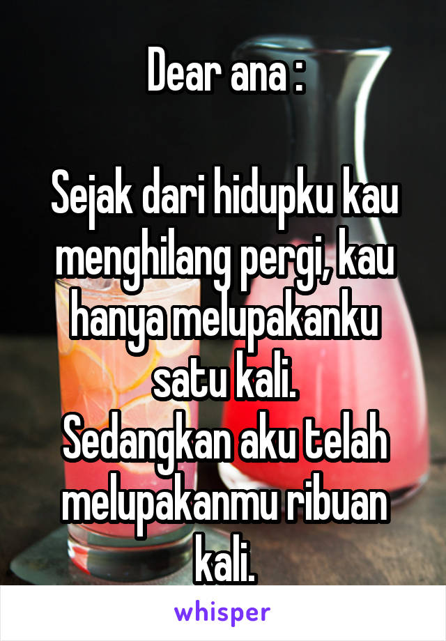 Dear ana :

Sejak dari hidupku kau menghilang pergi, kau hanya melupakanku satu kali.
Sedangkan aku telah melupakanmu ribuan kali.