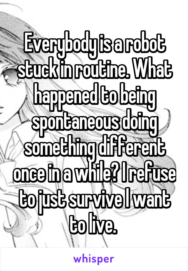 Everybody is a robot stuck in routine. What happened to being spontaneous doing something different once in a while? I refuse to just survive I want to live. 