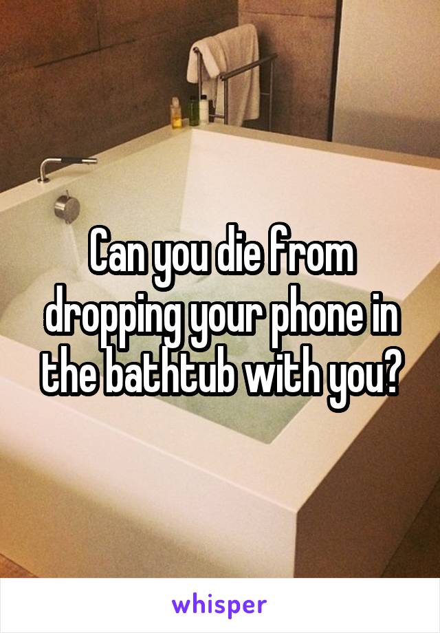 Can you die from dropping your phone in the bathtub with you?