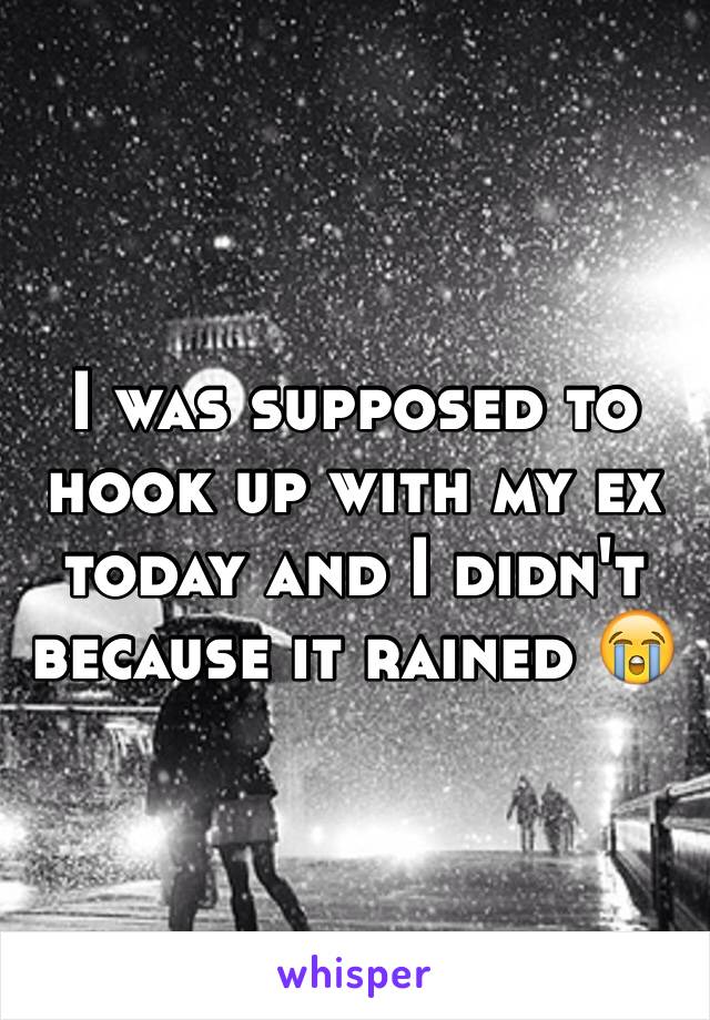 I was supposed to hook up with my ex today and I didn't because it rained 😭