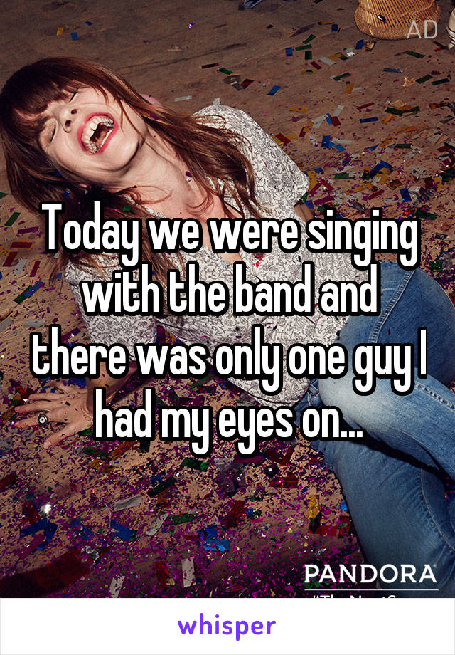 Today we were singing with the band and there was only one guy I had my eyes on...