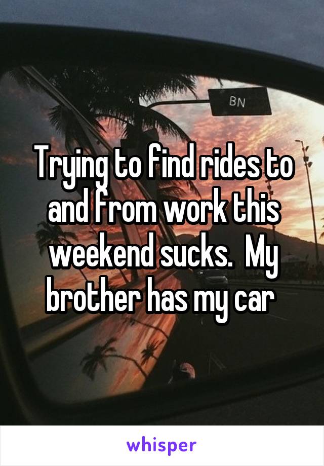 Trying to find rides to and from work this weekend sucks.  My brother has my car 