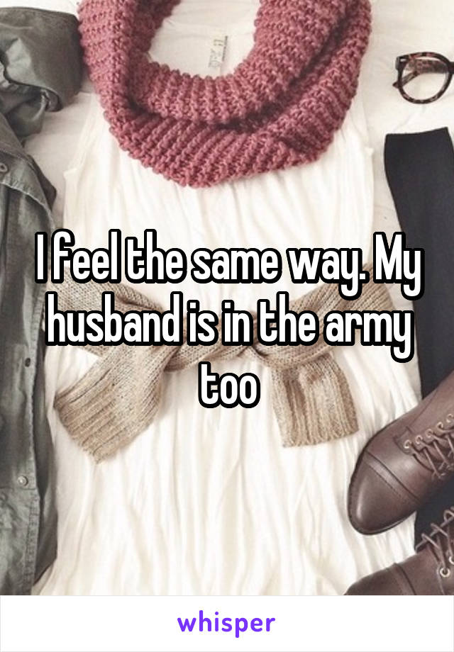 I feel the same way. My husband is in the army too