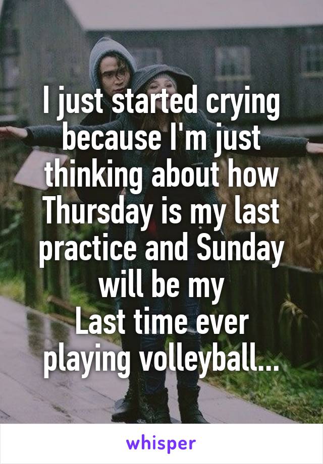 I just started crying because I'm just thinking about how Thursday is my last practice and Sunday will be my
Last time ever playing volleyball...