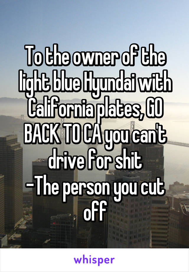 To the owner of the light blue Hyundai with California plates, GO BACK TO CA you can't drive for shit
-The person you cut off