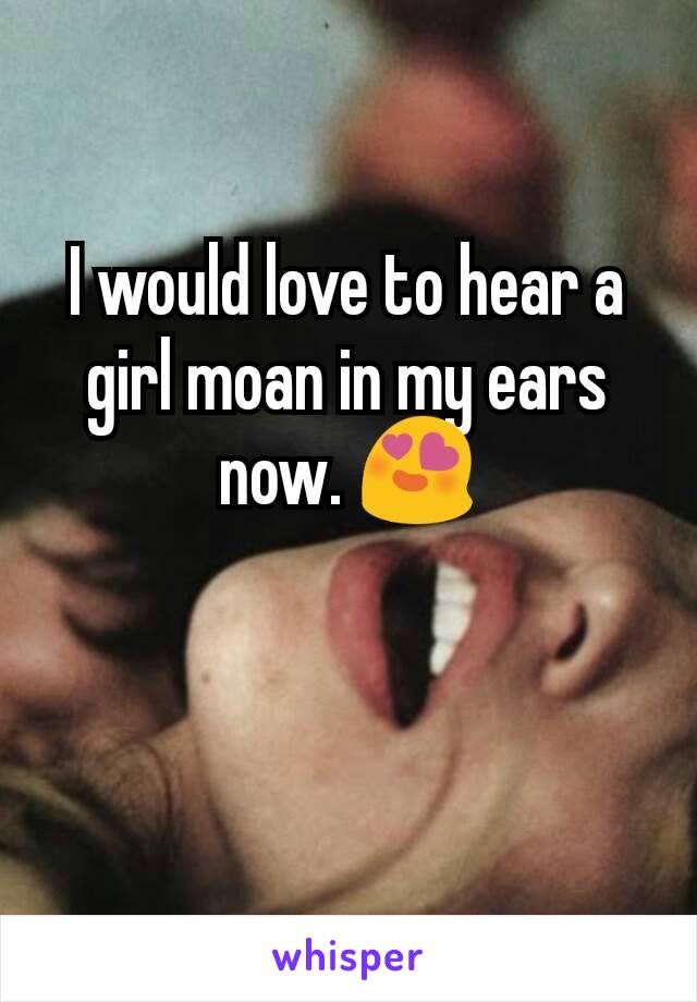 I would love to hear a girl moan in my ears now. 😍