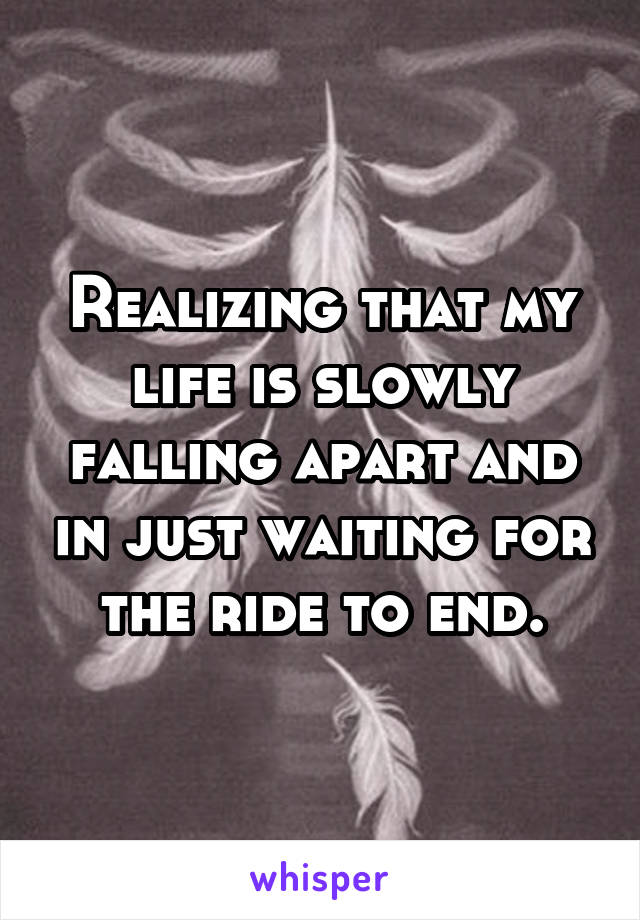 Realizing that my life is slowly falling apart and in just waiting for the ride to end.