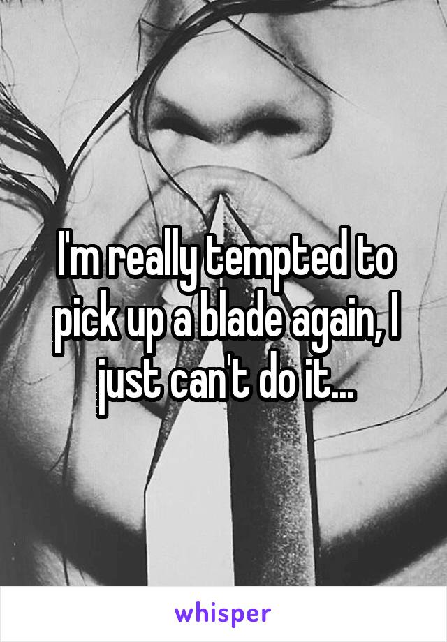 I'm really tempted to pick up a blade again, I just can't do it...