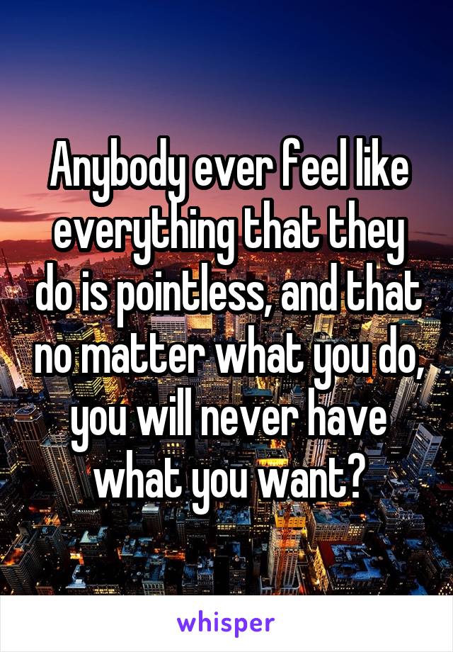 Anybody ever feel like everything that they do is pointless, and that no matter what you do, you will never have what you want?