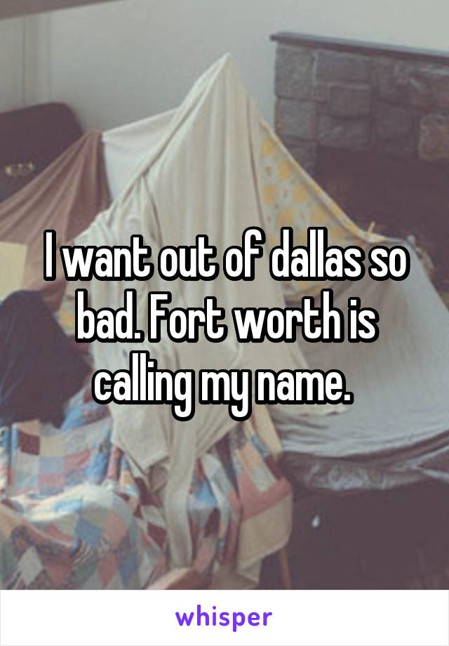 I want out of dallas so bad. Fort worth is calling my name. 