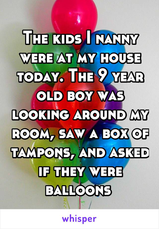 The kids I nanny were at my house today. The 9 year old boy was looking around my room, saw a box of tampons, and asked if they were balloons 