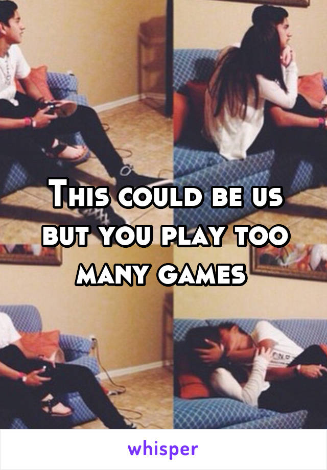 This could be us but you play too many games 