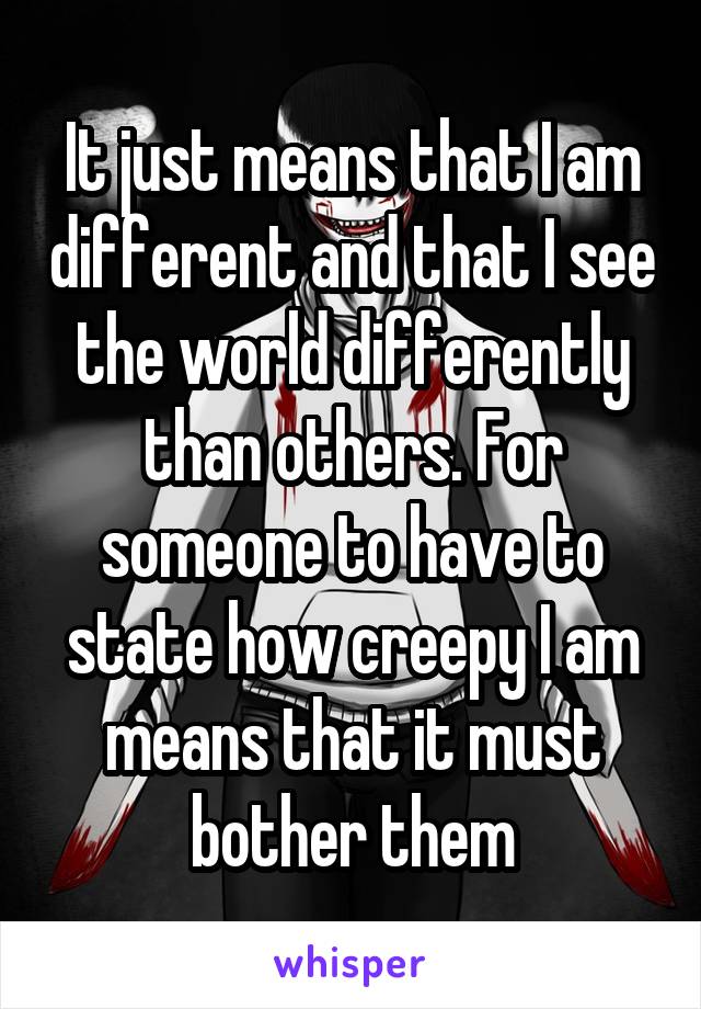 It just means that I am different and that I see the world differently than others. For someone to have to state how creepy I am means that it must bother them