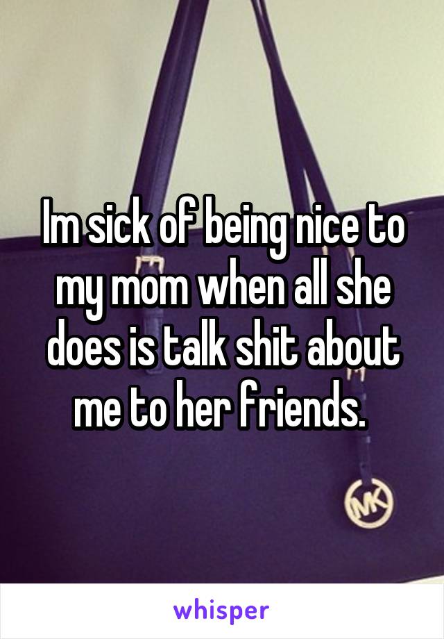 Im sick of being nice to my mom when all she does is talk shit about me to her friends. 