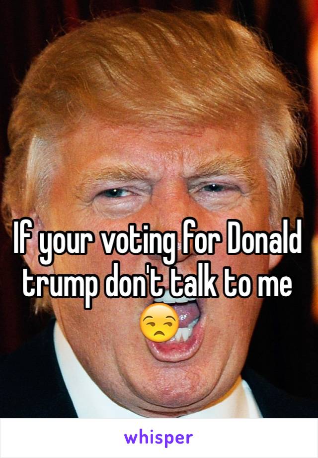 If your voting for Donald trump don't talk to me 😒