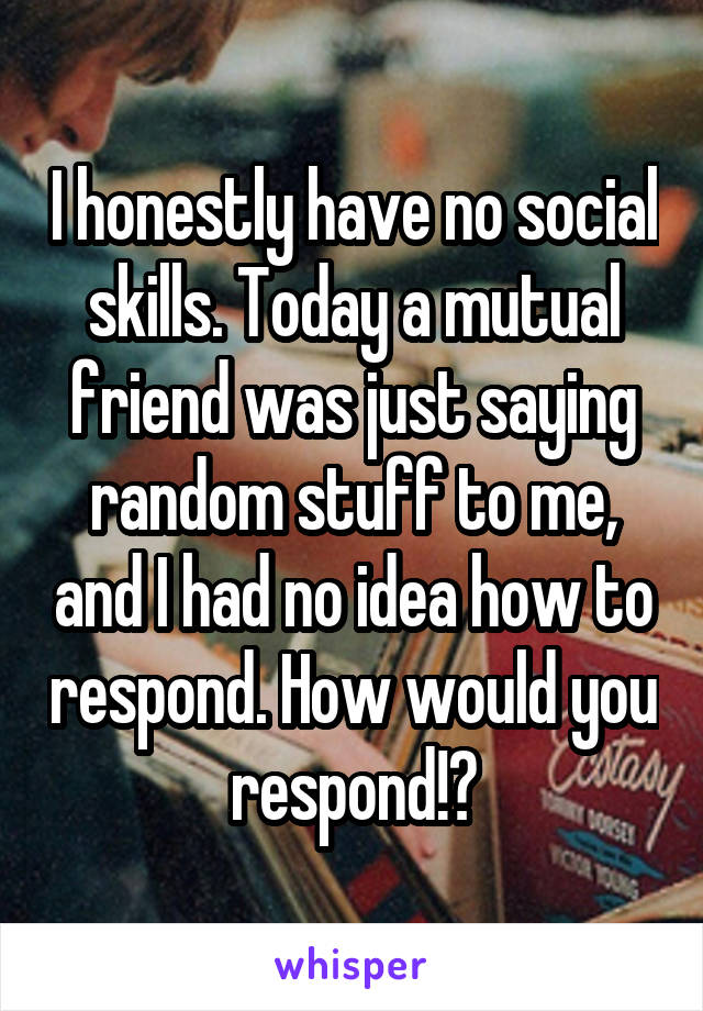 I honestly have no social skills. Today a mutual friend was just saying random stuff to me, and I had no idea how to respond. How would you respond!?