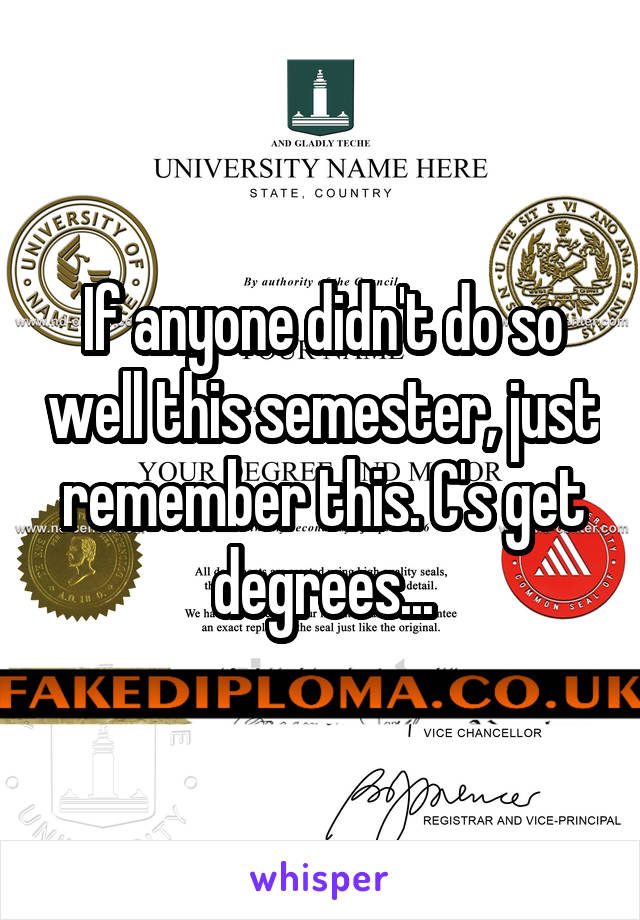 If anyone didn't do so well this semester, just remember this. C's get degrees...