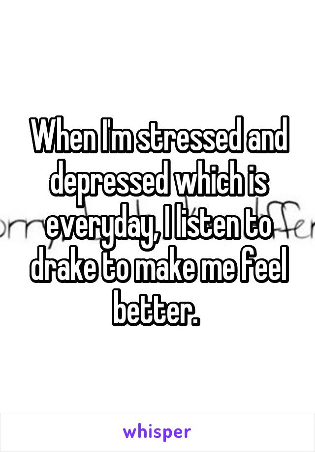 When I'm stressed and depressed which is everyday, I listen to drake to make me feel better. 