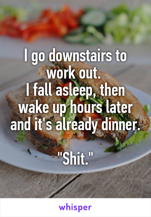 I go downstairs to work out. 
I fall asleep, then wake up hours later and it's already dinner. 
"Shit."