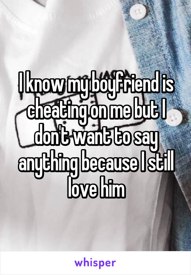 I know my boyfriend is cheating on me but I don't want to say anything because I still love him